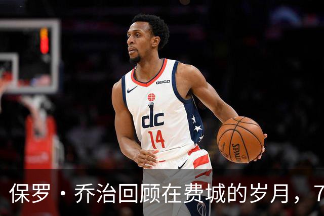 保罗·乔治回顾在费城的岁月，76人球迷将如何反应？
